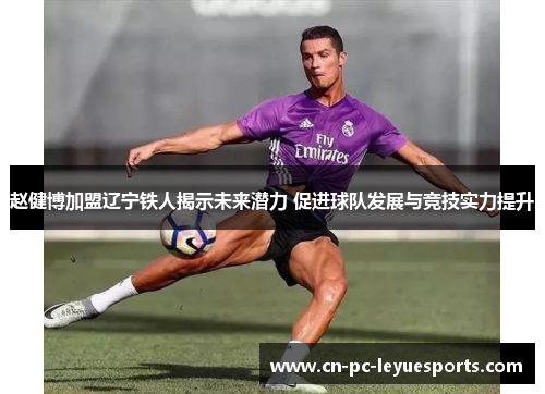 赵健博加盟辽宁铁人揭示未来潜力 促进球队发展与竞技实力提升 赵健博加盟辽宁铁人揭示未来潜力 促进球队发展与竞技实力提升