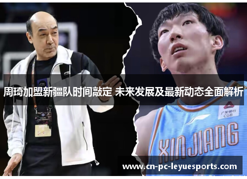 周琦加盟新疆队时间敲定 未来发展及最新动态全面解析 周琦加盟新疆队时间敲定 未来发展及最新动态全面解析