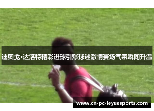 迪奥戈·达洛特精彩进球引爆球迷激情赛场气氛瞬间升温