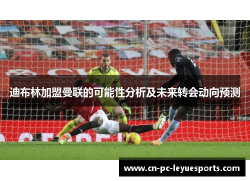 迪布林加盟曼联的可能性分析及未来转会动向预测 迪布林加盟曼联的可能性分析及未来转会动向预测