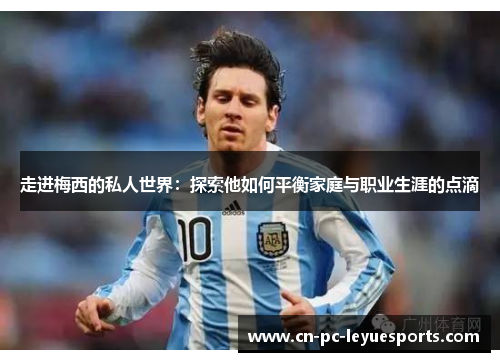 走进梅西的私人世界：探索他如何平衡家庭与职业生涯的点滴