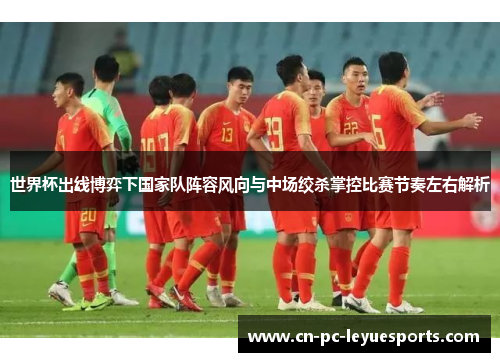 世界杯出线博弈下国家队阵容风向与中场绞杀掌控比赛节奏左右解析 世界杯出线博弈下国家队阵容风向与中场绞杀掌控比赛节奏左右解析