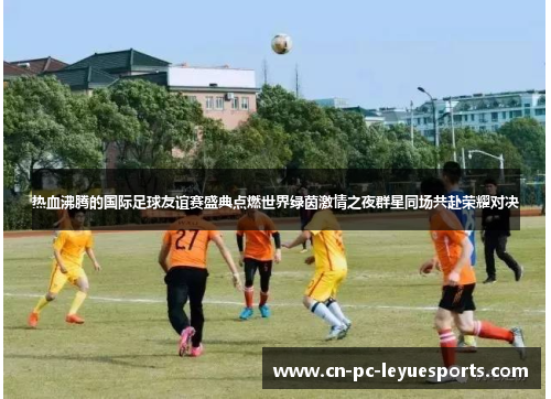 热血沸腾的国际足球友谊赛盛典点燃世界绿茵激情之夜群星同场共赴荣耀对决 热血沸腾的国际足球友谊赛盛典点燃世界绿茵激情之夜群星同场共赴荣耀对决