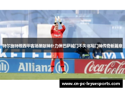 特尔施特根西甲客场屡献神扑力保巴萨城门不失书写门神传奇新篇章 特尔施特根西甲客场屡献神扑力保巴萨城门不失书写门神传奇新篇章