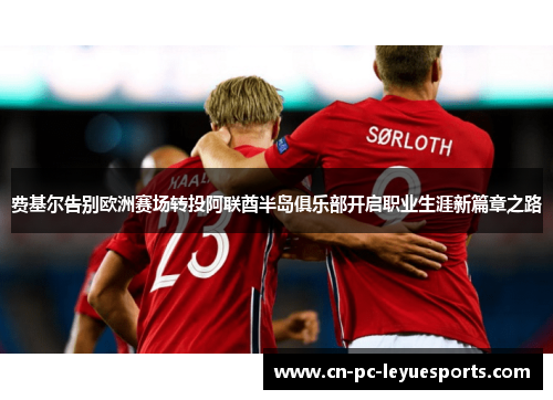 费基尔告别欧洲赛场转投阿联酋半岛俱乐部开启职业生涯新篇章之路