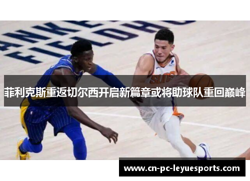 菲利克斯重返切尔西开启新篇章或将助球队重回巅峰 菲利克斯重返切尔西开启新篇章或将助球队重回巅峰
